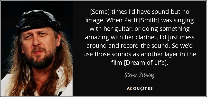 [Some] times I'd have sound but no image. When Patti [Smith] was singing with her guitar, or doing something amazing with her clarinet, I'd just mess around and record the sound. So we'd use those sounds as another layer in the film [Dream of Life]. - Steven Sebring