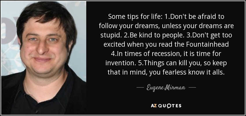 Some tips for life: 1.Don't be afraid to follow your dreams, unless your dreams are stupid. 2.Be kind to people. 3.Don't get too excited when you read the Fountainhead 4.In times of recession, it is time for invention. 5.Things can kill you, so keep that in mind, you fearless know it alls. - Eugene Mirman