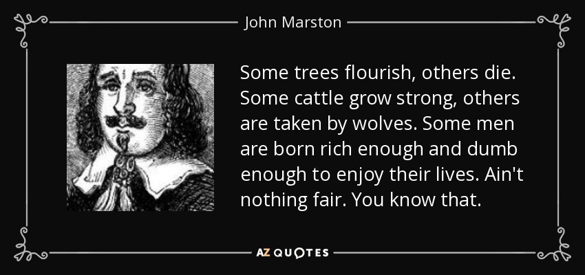 Some trees flourish, others die. Some cattle grow strong, others are taken by wolves. Some men are born rich enough and dumb enough to enjoy their lives. Ain't nothing fair. You know that. - John Marston