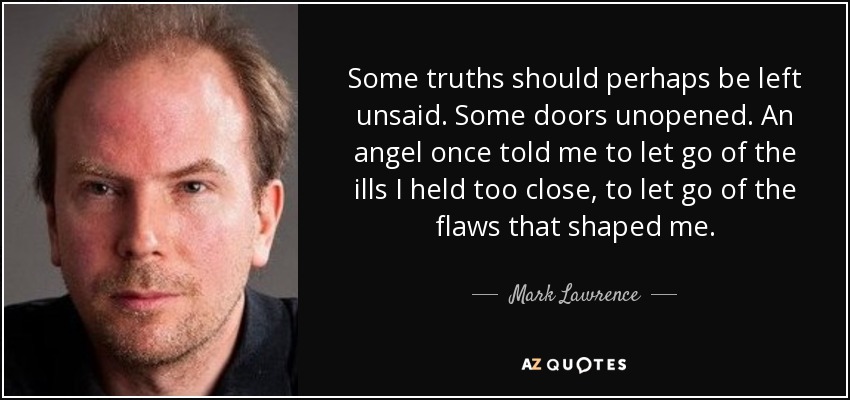 Some truths should perhaps be left unsaid. Some doors unopened. An angel once told me to let go of the ills I held too close, to let go of the flaws that shaped me. - Mark Lawrence