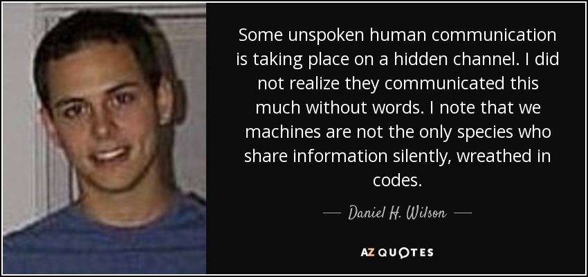 Some unspoken human communication is taking place on a hidden channel. I did not realize they communicated this much without words. I note that we machines are not the only species who share information silently, wreathed in codes. - Daniel H. Wilson