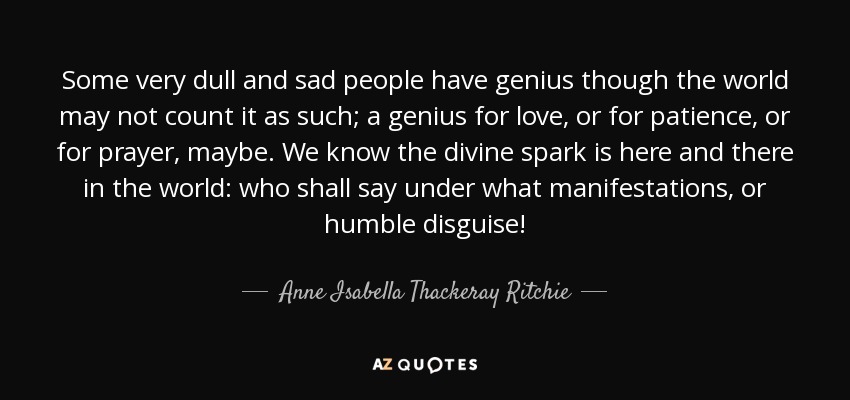 Some very dull and sad people have genius though the world may not count it as such; a genius for love, or for patience, or for prayer, maybe. We know the divine spark is here and there in the world: who shall say under what manifestations, or humble disguise! - Anne Isabella Thackeray Ritchie