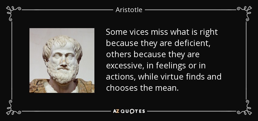 Some vices miss what is right because they are deficient, others because they are excessive, in feelings or in actions, while virtue finds and chooses the mean. - Aristotle