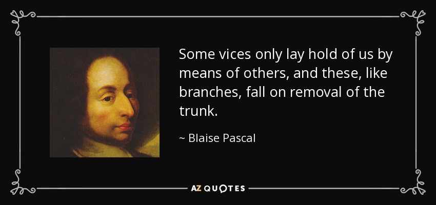 Some vices only lay hold of us by means of others, and these, like branches, fall on removal of the trunk. - Blaise Pascal
