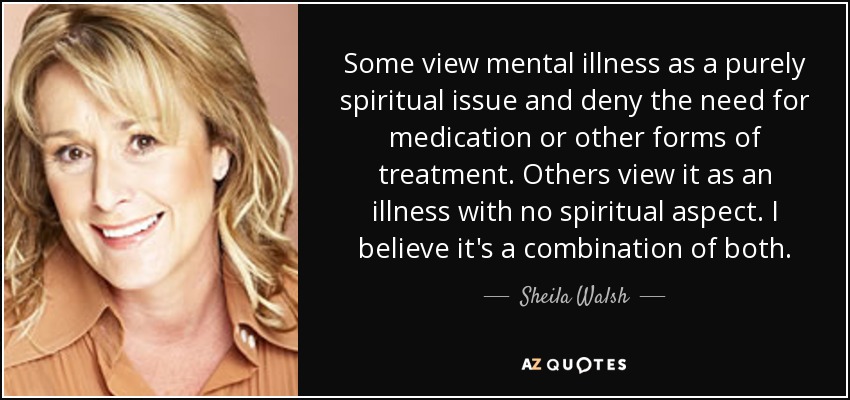 Some view mental illness as a purely spiritual issue and deny the need for medication or other forms of treatment. Others view it as an illness with no spiritual aspect. I believe it's a combination of both. - Sheila Walsh