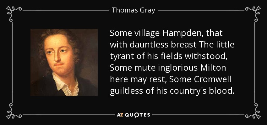 Some village Hampden, that with dauntless breast The little tyrant of his fields withstood, Some mute inglorious Milton here may rest, Some Cromwell guiltless of his country's blood. - Thomas Gray