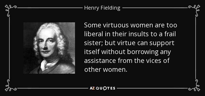 Some virtuous women are too liberal in their insults to a frail sister; but virtue can support itself without borrowing any assistance from the vices of other women. - Henry Fielding