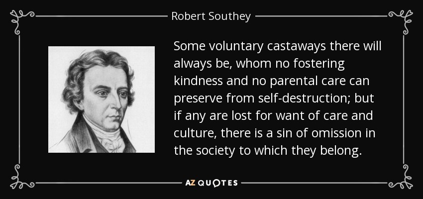 Some voluntary castaways there will always be, whom no fostering kindness and no parental care can preserve from self-destruction; but if any are lost for want of care and culture, there is a sin of omission in the society to which they belong. - Robert Southey