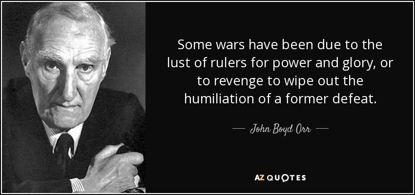 Some wars have been due to the lust of rulers for power and glory, or to revenge to wipe out the humiliation of a former defeat. - John Boyd Orr