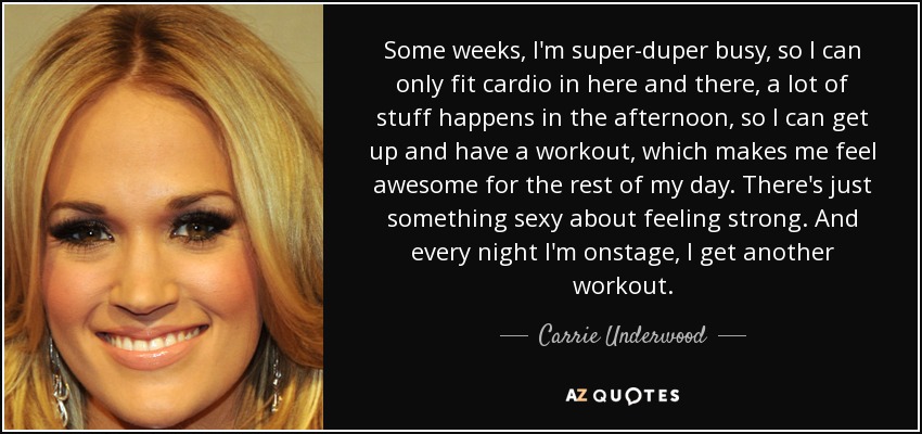 Some weeks, I'm super-duper busy, so I can only fit cardio in here and there, a lot of stuff happens in the afternoon, so I can get up and have a workout, which makes me feel awesome for the rest of my day. There's just something sexy about feeling strong. And every night I'm onstage, I get another workout. - Carrie Underwood