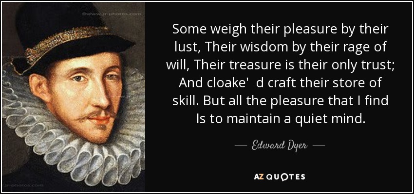 Some weigh their pleasure by their lust, Their wisdom by their rage of will, Their treasure is their only trust; And cloake' d craft their store of skill. But all the pleasure that I find Is to maintain a quiet mind. - Edward Dyer