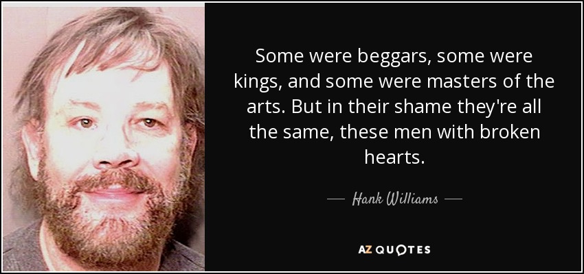 Some were beggars, some were kings, and some were masters of the arts. But in their shame they're all the same, these men with broken hearts. - Hank Williams, Jr.