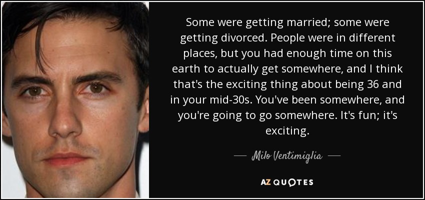 Some were getting married; some were getting divorced. People were in different places, but you had enough time on this earth to actually get somewhere, and I think that's the exciting thing about being 36 and in your mid-30s. You've been somewhere, and you're going to go somewhere. It's fun; it's exciting. - Milo Ventimiglia