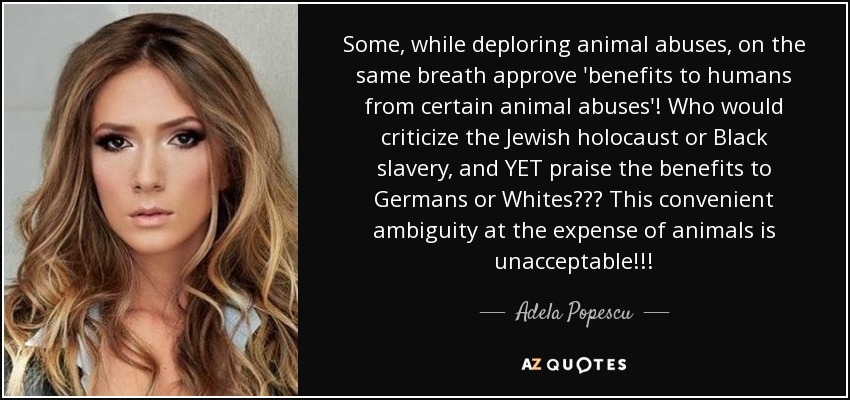 Some, while deploring animal abuses, on the same breath approve 'benefits to humans from certain animal abuses'! Who would criticize the Jewish holocaust or Black slavery, and YET praise the benefits to Germans or Whites??? This convenient ambiguity at the expense of animals is unacceptable!!! - Adela Popescu
