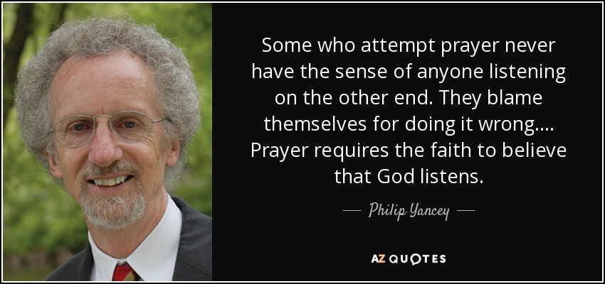 Some who attempt prayer never have the sense of anyone listening on the other end. They blame themselves for doing it wrong.... Prayer requires the faith to believe that God listens. - Philip Yancey