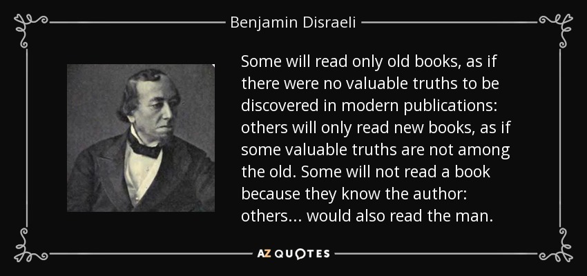 Some will read only old books, as if there were no valuable truths to be discovered in modern publications: others will only read new books, as if some valuable truths are not among the old. Some will not read a book because they know the author: others . . . would also read the man. - Benjamin Disraeli