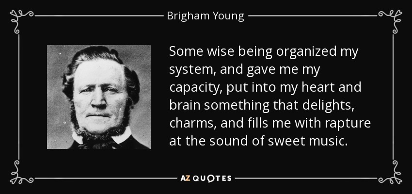 Some wise being organized my system, and gave me my capacity, put into my heart and brain something that delights, charms, and fills me with rapture at the sound of sweet music. - Brigham Young