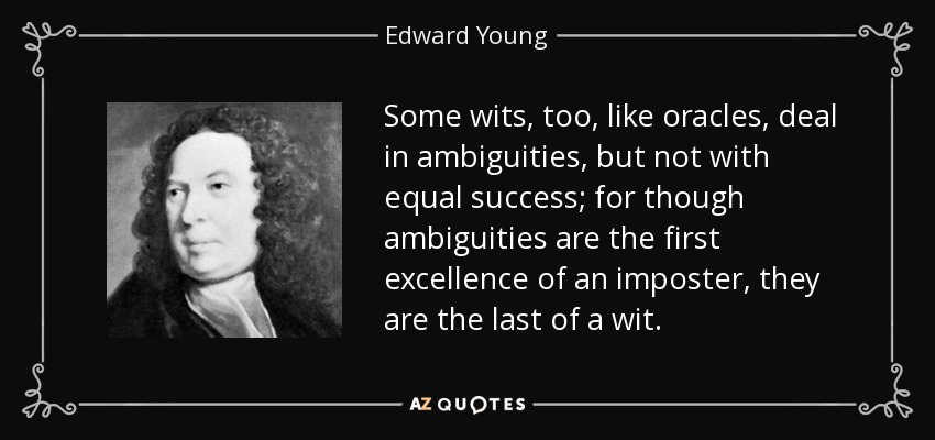 Some wits, too, like oracles, deal in ambiguities, but not with equal success; for though ambiguities are the first excellence of an imposter, they are the last of a wit. - Edward Young