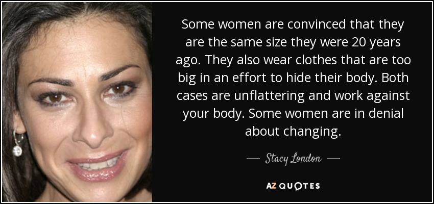Some women are convinced that they are the same size they were 20 years ago. They also wear clothes that are too big in an effort to hide their body. Both cases are unflattering and work against your body. Some women are in denial about changing. - Stacy London