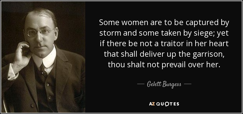 Some women are to be captured by storm and some taken by siege; yet if there be not a traitor in her heart that shall deliver up the garrison, thou shalt not prevail over her. - Gelett Burgess