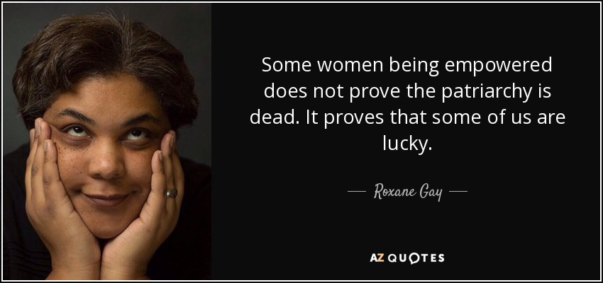 Some women being empowered does not prove the patriarchy is dead. It proves that some of us are lucky. - Roxane Gay