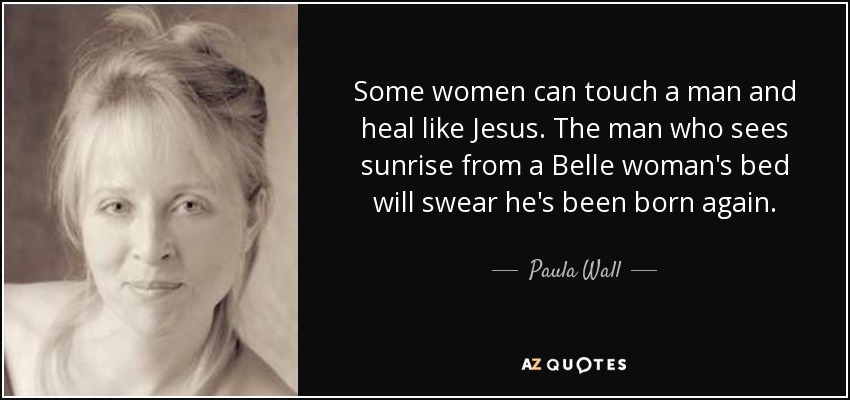 Some women can touch a man and heal like Jesus. The man who sees sunrise from a Belle woman's bed will swear he's been born again. - Paula Wall