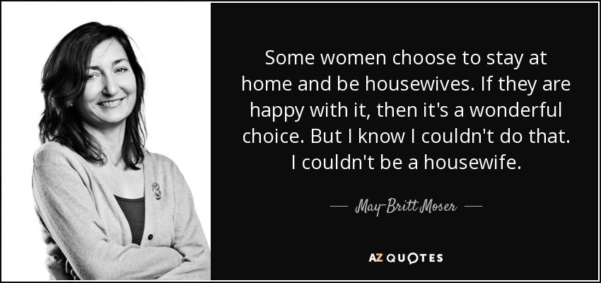 Some women choose to stay at home and be housewives. If they are happy with it, then it's a wonderful choice. But I know I couldn't do that. I couldn't be a housewife. - May-Britt Moser