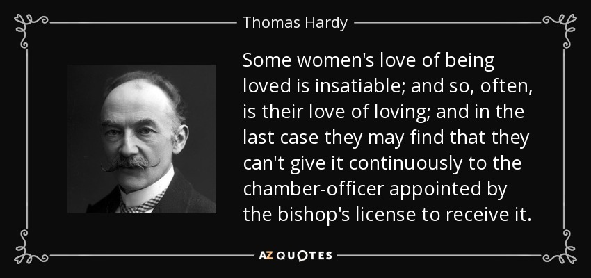 Some women's love of being loved is insatiable; and so, often, is their love of loving; and in the last case they may find that they can't give it continuously to the chamber-officer appointed by the bishop's license to receive it. - Thomas Hardy