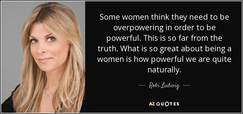 Some women think they need to be overpowering in order to be powerful. This is so far from the truth. What is so great about being a women is how powerful we are quite naturally. - Robi Ludwig
