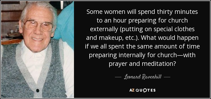 Some women will spend thirty minutes to an hour preparing for church externally (putting on special clothes and makeup, etc.). What would happen if we all spent the same amount of time preparing internally for church—with prayer and meditation? - Leonard Ravenhill