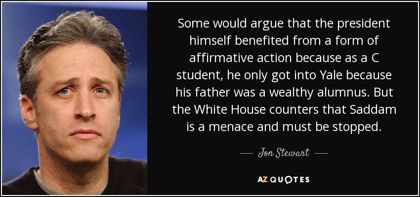 Some would argue that the president himself benefited from a form of affirmative action because as a C student, he only got into Yale because his father was a wealthy alumnus. But the White House counters that Saddam is a menace and must be stopped. - Jon Stewart