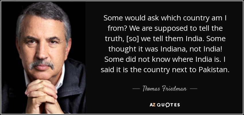 Some would ask which country am I from? We are supposed to tell the truth, [so] we tell them India. Some thought it was Indiana, not India! Some did not know where India is. I said it is the country next to Pakistan. - Thomas Friedman