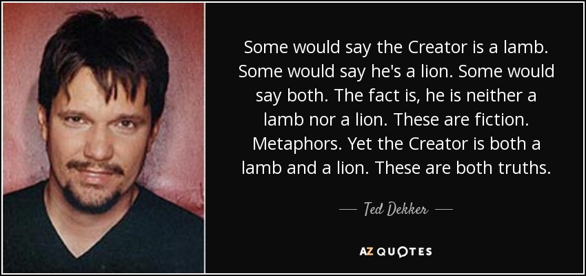 Some would say the Creator is a lamb. Some would say he's a lion. Some would say both. The fact is, he is neither a lamb nor a lion. These are fiction. Metaphors. Yet the Creator is both a lamb and a lion. These are both truths. - Ted Dekker