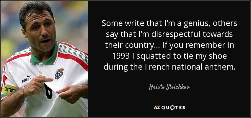 Some write that I'm a genius, others say that I'm disrespectful towards their country... If you remember in 1993 I squatted to tie my shoe during the French national anthem. - Hristo Stoichkov