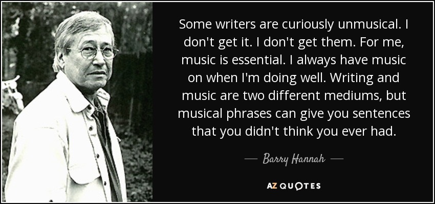 Some writers are curiously unmusical. I don't get it. I don't get them. For me, music is essential. I always have music on when I'm doing well. Writing and music are two different mediums, but musical phrases can give you sentences that you didn't think you ever had. - Barry Hannah