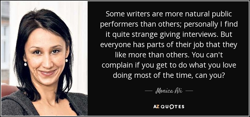 Some writers are more natural public performers than others; personally I find it quite strange giving interviews. But everyone has parts of their job that they like more than others. You can't complain if you get to do what you love doing most of the time, can you? - Monica Ali