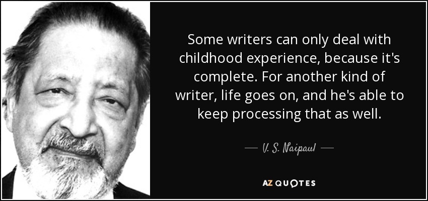 Some writers can only deal with childhood experience, because it's complete. For another kind of writer, life goes on, and he's able to keep processing that as well. - V. S. Naipaul