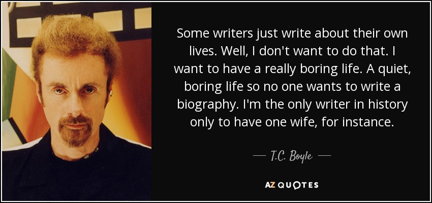 Some writers just write about their own lives. Well, I don't want to do that. I want to have a really boring life. A quiet, boring life so no one wants to write a biography. I'm the only writer in history only to have one wife, for instance. - T.C. Boyle