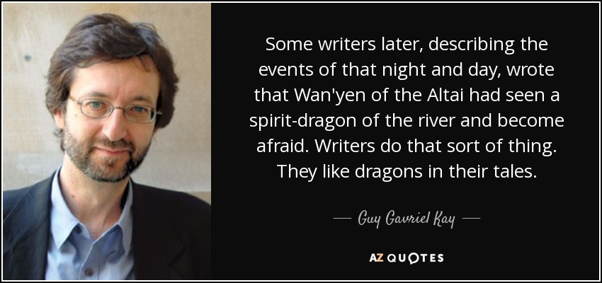 Some writers later, describing the events of that night and day, wrote that Wan'yen of the Altai had seen a spirit-dragon of the river and become afraid. Writers do that sort of thing. They like dragons in their tales. - Guy Gavriel Kay