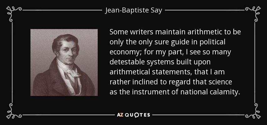 Some writers maintain arithmetic to be only the only sure guide in political economy; for my part, I see so many detestable systems built upon arithmetical statements, that I am rather inclined to regard that science as the instrument of national calamity. - Jean-Baptiste Say