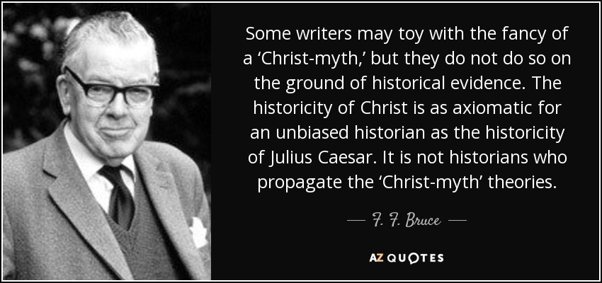 Some writers may toy with the fancy of a ‘Christ-myth,’ but they do not do so on the ground of historical evidence. The historicity of Christ is as axiomatic for an unbiased historian as the historicity of Julius Caesar. It is not historians who propagate the ‘Christ-myth’ theories. - F. F. Bruce