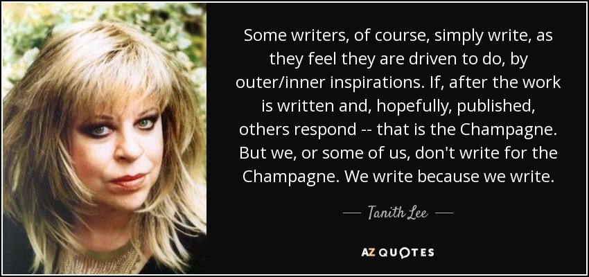 Some writers, of course, simply write, as they feel they are driven to do, by outer/inner inspirations. If, after the work is written and, hopefully, published, others respond -- that is the Champagne. But we, or some of us, don't write for the Champagne. We write because we write. - Tanith Lee