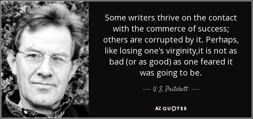 Some writers thrive on the contact with the commerce of success; others are corrupted by it. Perhaps, like losing one's virginity,it is not as bad (or as good) as one feared it was going to be. - V. S. Pritchett