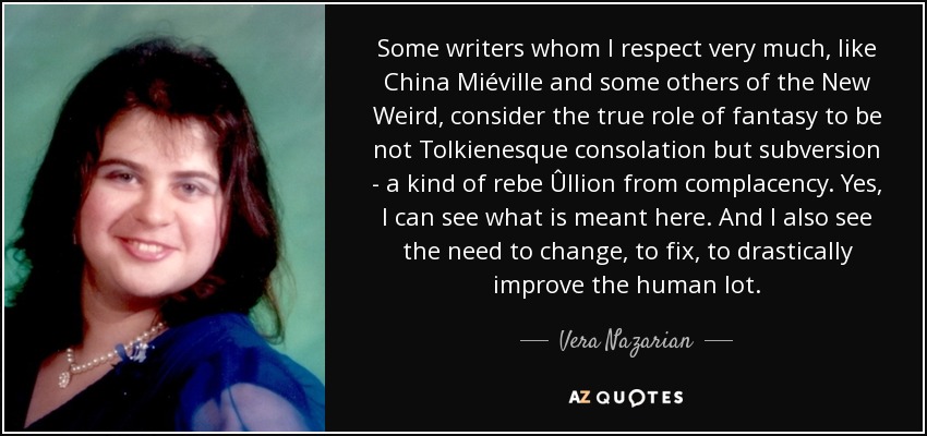 Some writers whom I respect very much, like China Miéville and some others of the New Weird, consider the true role of fantasy to be not Tolkienesque consolation but subversion - a kind of rebe Ûllion from complacency. Yes, I can see what is meant here. And I also see the need to change, to fix, to drastically improve the human lot. - Vera Nazarian