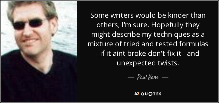 Some writers would be kinder than others, I'm sure. Hopefully they might describe my techniques as a mixture of tried and tested formulas - if it aint broke don't fix it - and unexpected twists. - Paul Kane