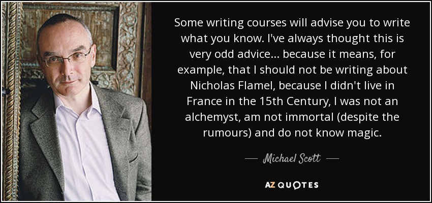 Some writing courses will advise you to write what you know. I've always thought this is very odd advice ... because it means, for example, that I should not be writing about Nicholas Flamel, because I didn't live in France in the 15th Century, I was not an alchemyst, am not immortal (despite the rumours) and do not know magic. - Michael Scott