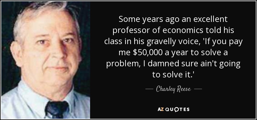 Some years ago an excellent professor of economics told his class in his gravelly voice, 'If you pay me $50,000 a year to solve a problem, I damned sure ain't going to solve it.' - Charley Reese