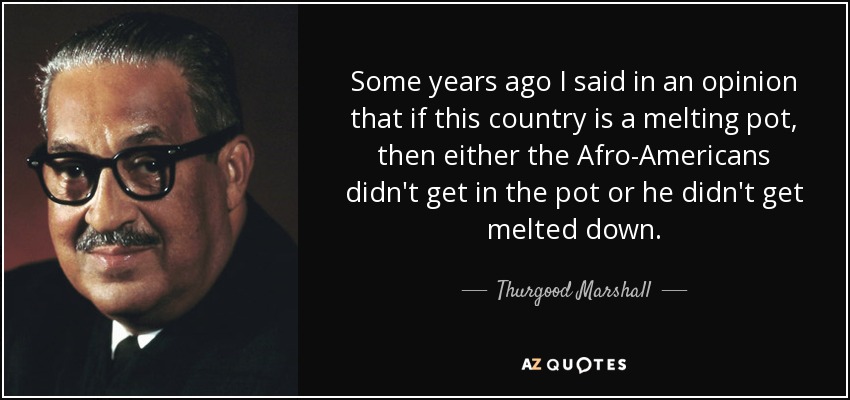 Some years ago I said in an opinion that if this country is a melting pot, then either the Afro-Americans didn't get in the pot or he didn't get melted down. - Thurgood Marshall