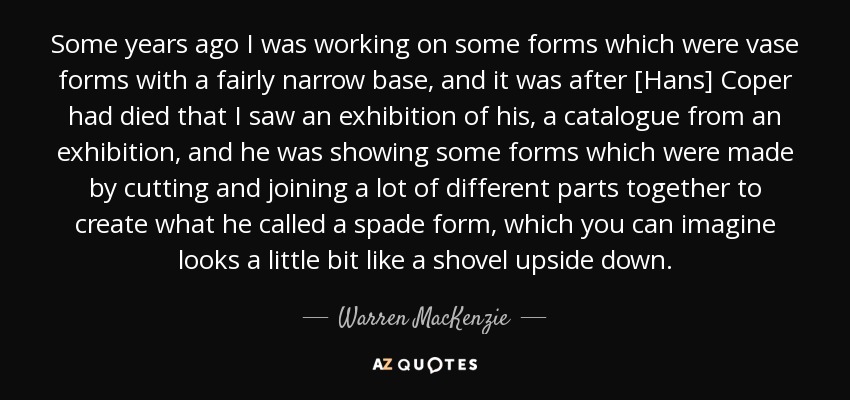 Some years ago I was working on some forms which were vase forms with a fairly narrow base, and it was after [Hans] Coper had died that I saw an exhibition of his, a catalogue from an exhibition, and he was showing some forms which were made by cutting and joining a lot of different parts together to create what he called a spade form, which you can imagine looks a little bit like a shovel upside down. - Warren MacKenzie
