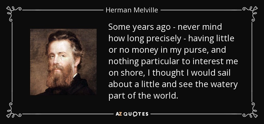 Some years ago - never mind how long precisely - having little or no money in my purse, and nothing particular to interest me on shore, I thought I would sail about a little and see the watery part of the world. - Herman Melville